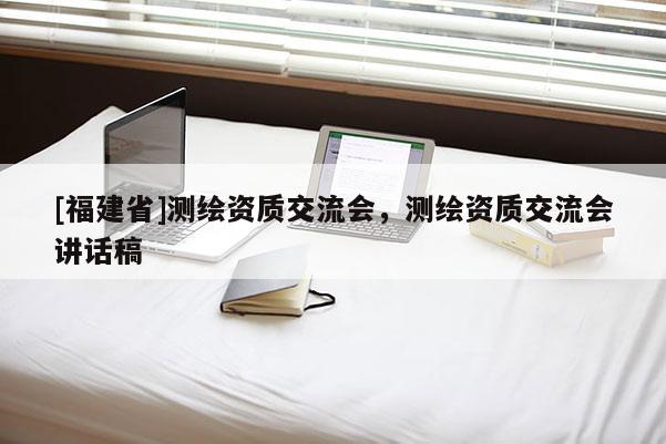 [福建省]測繪資質(zhì)交流會，測繪資質(zhì)交流會講話稿