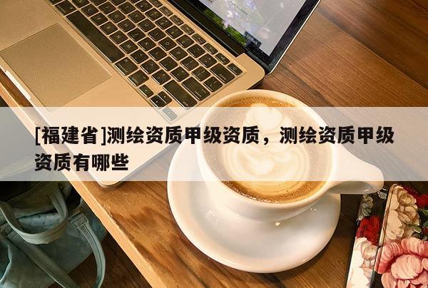 [福建省]測(cè)繪資質(zhì)甲級(jí)資質(zhì)，測(cè)繪資質(zhì)甲級(jí)資質(zhì)有哪些