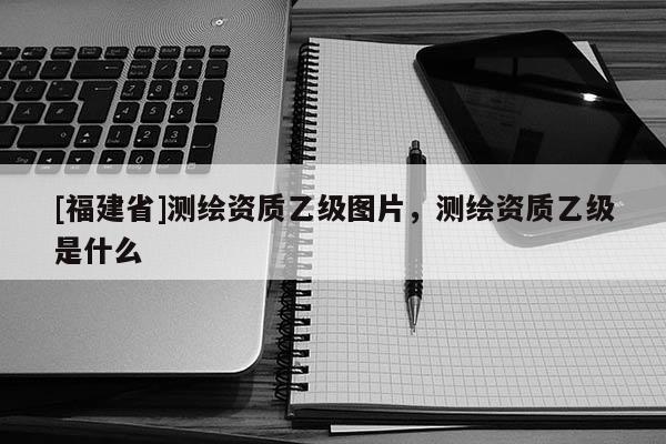[福建省]測(cè)繪資質(zhì)乙級(jí)圖片，測(cè)繪資質(zhì)乙級(jí)是什么