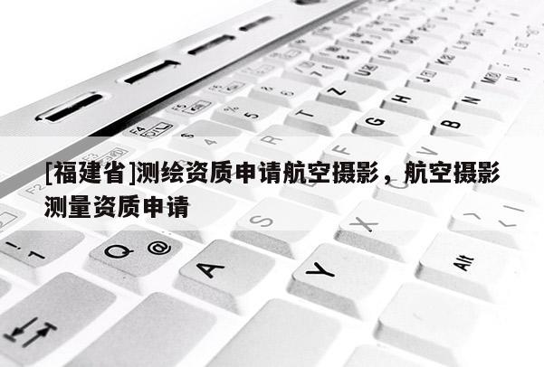 [福建省]測(cè)繪資質(zhì)申請(qǐng)航空攝影，航空攝影測(cè)量資質(zhì)申請(qǐng)