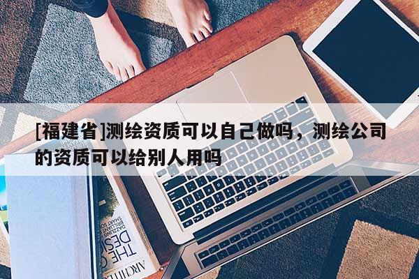 [福建省]測(cè)繪資質(zhì)可以自己做嗎，測(cè)繪公司的資質(zhì)可以給別人用嗎
