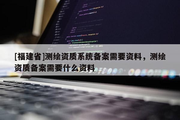 [福建省]測(cè)繪資質(zhì)系統(tǒng)備案需要資料，測(cè)繪資質(zhì)備案需要什么資料