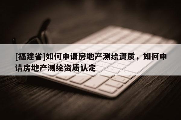 [福建省]如何申請房地產(chǎn)測繪資質(zhì)，如何申請房地產(chǎn)測繪資質(zhì)認(rèn)定