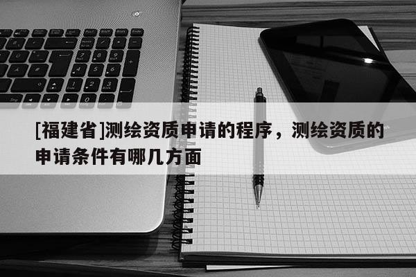 [福建省]測繪資質申請的程序，測繪資質的申請條件有哪幾方面