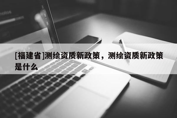 [福建省]測(cè)繪資質(zhì)新政策，測(cè)繪資質(zhì)新政策是什么