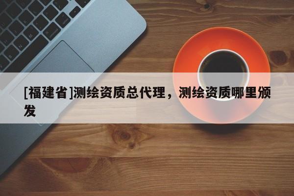 [福建省]測(cè)繪資質(zhì)總代理，測(cè)繪資質(zhì)哪里頒發(fā)