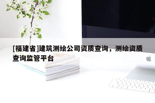 [福建省]建筑測繪公司資質(zhì)查詢，測繪資質(zhì)查詢監(jiān)管平臺