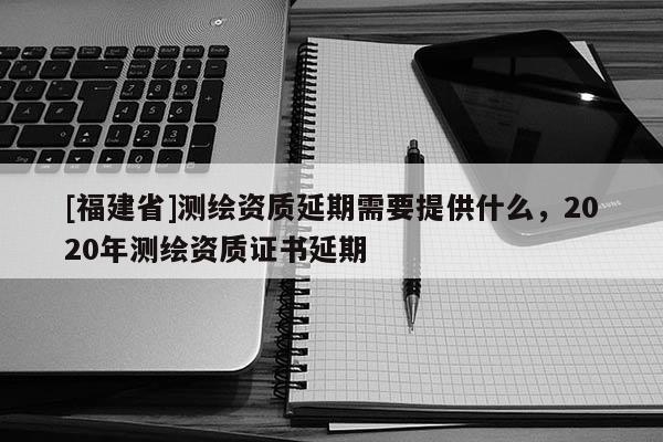 [福建省]測繪資質(zhì)延期需要提供什么，2020年測繪資質(zhì)證書延期