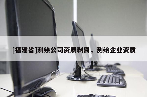 [福建省]測(cè)繪公司資質(zhì)剝離，測(cè)繪企業(yè)資質(zhì)