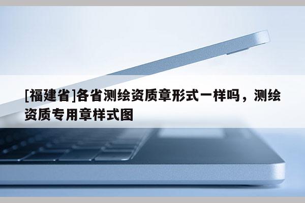 [福建省]各省測繪資質(zhì)章形式一樣嗎，測繪資質(zhì)專用章樣式圖