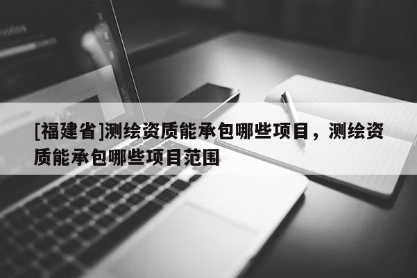 [福建省]測繪資質(zhì)能承包哪些項目，測繪資質(zhì)能承包哪些項目范圍