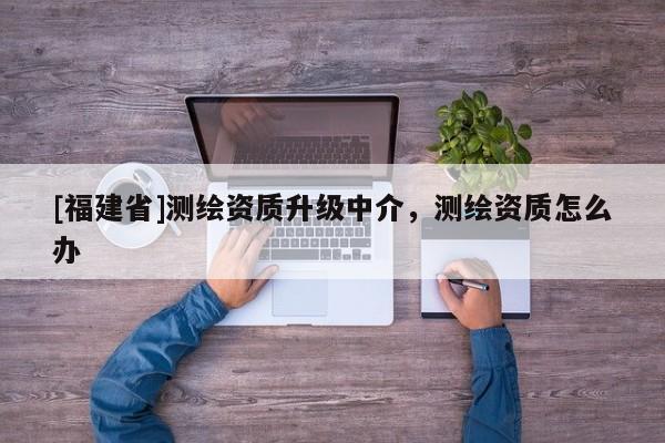 [福建省]測(cè)繪資質(zhì)升級(jí)中介，測(cè)繪資質(zhì)怎么辦
