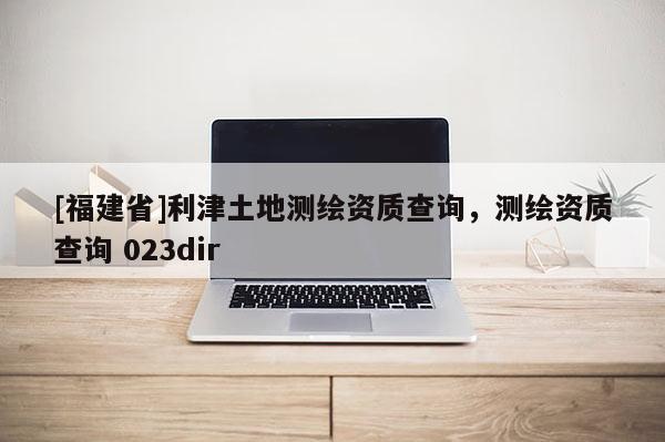 [福建省]利津土地測(cè)繪資質(zhì)查詢，測(cè)繪資質(zhì)查詢 023dir