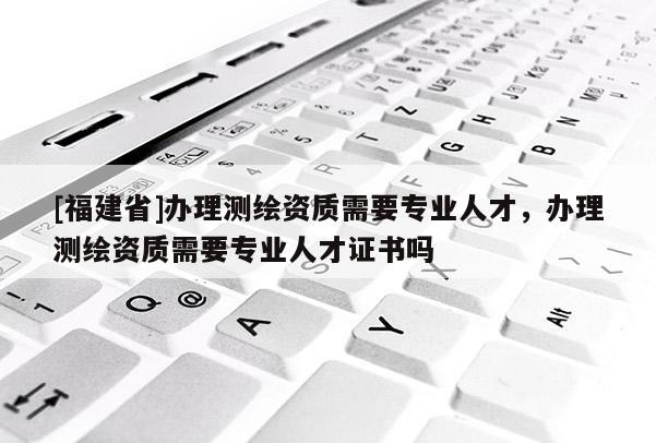 [福建省]辦理測(cè)繪資質(zhì)需要專(zhuān)業(yè)人才，辦理測(cè)繪資質(zhì)需要專(zhuān)業(yè)人才證書(shū)嗎