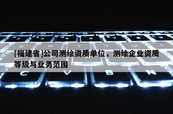 [福建省]公司測繪資質(zhì)單位，測繪企業(yè)資質(zhì)等級與業(yè)務(wù)范圍