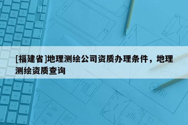 [福建省]地理測(cè)繪公司資質(zhì)辦理?xiàng)l件，地理測(cè)繪資質(zhì)查詢(xún)