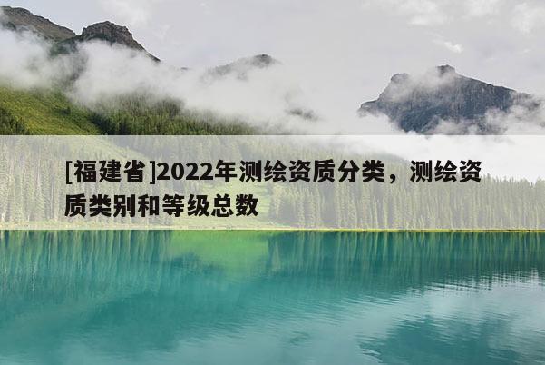 [福建省]2022年測繪資質(zhì)分類，測繪資質(zhì)類別和等級總數(shù)