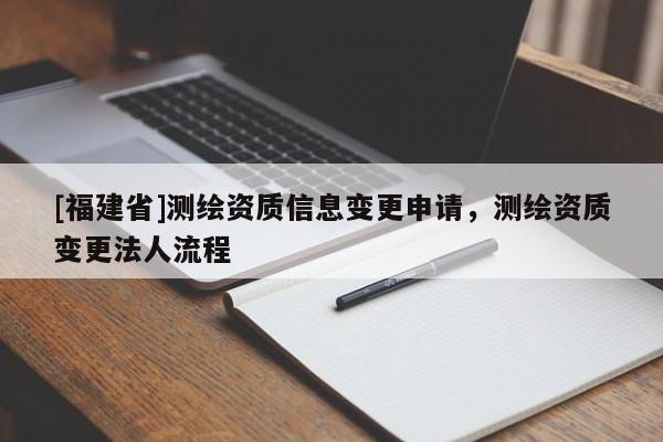 [福建省]測(cè)繪資質(zhì)信息變更申請(qǐng)，測(cè)繪資質(zhì)變更法人流程