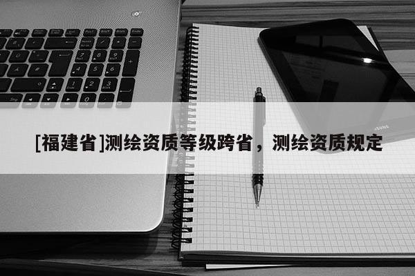 [福建省]測繪資質(zhì)等級跨省，測繪資質(zhì)規(guī)定