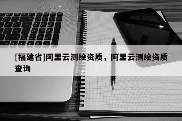 [福建省]阿里云測繪資質(zhì)，阿里云測繪資質(zhì)查詢