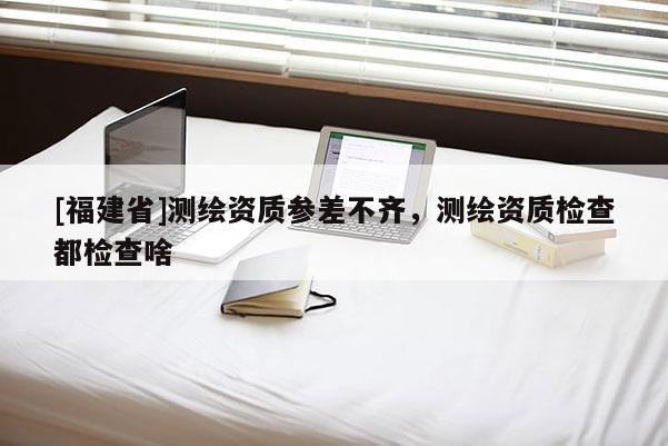 [福建省]測繪資質參差不齊，測繪資質檢查都檢查啥