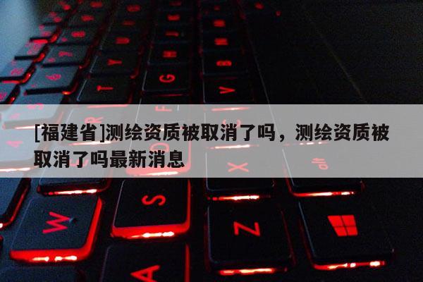 [福建省]測繪資質被取消了嗎，測繪資質被取消了嗎最新消息