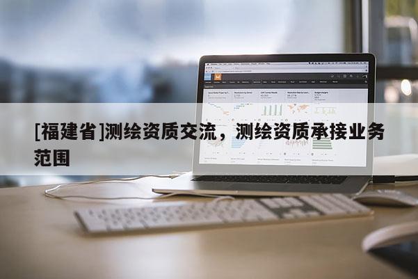 [福建省]測繪資質交流，測繪資質承接業(yè)務范圍