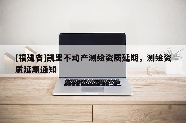 [福建省]凱里不動(dòng)產(chǎn)測(cè)繪資質(zhì)延期，測(cè)繪資質(zhì)延期通知