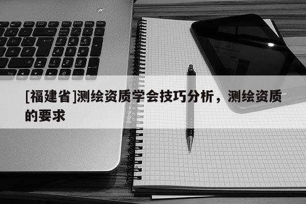 [福建省]測繪資質(zhì)學(xué)會技巧分析，測繪資質(zhì)的要求
