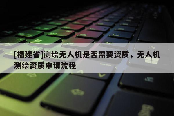 [福建省]測繪無人機是否需要資質，無人機測繪資質申請流程