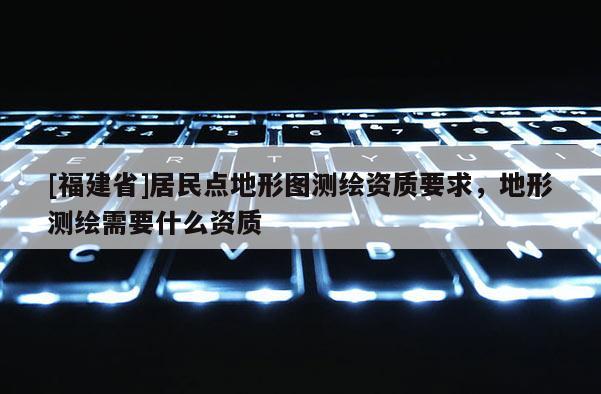 [福建省]居民點(diǎn)地形圖測(cè)繪資質(zhì)要求，地形測(cè)繪需要什么資質(zhì)