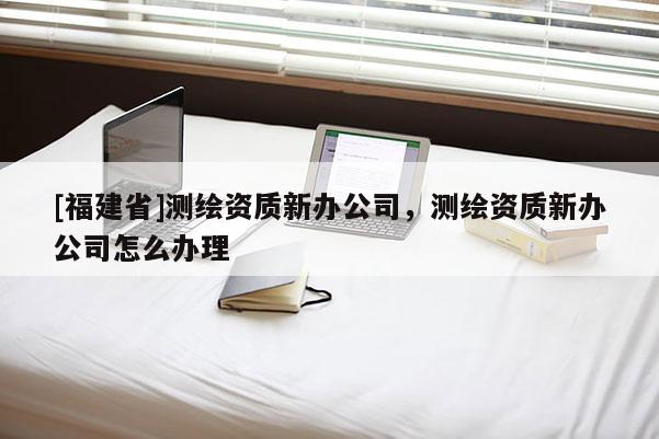 [福建省]測(cè)繪資質(zhì)新辦公司，測(cè)繪資質(zhì)新辦公司怎么辦理