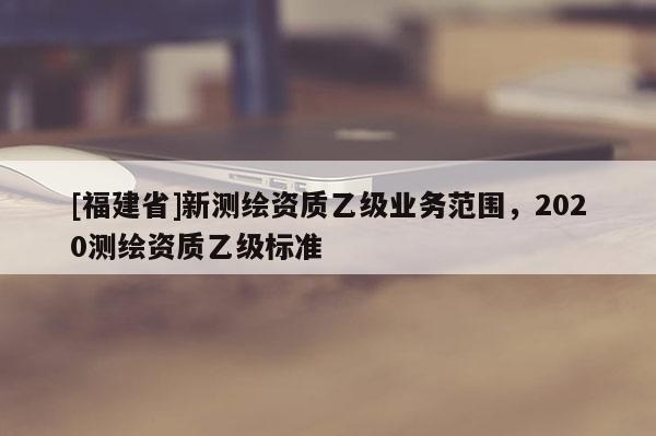 [福建省]新測(cè)繪資質(zhì)乙級(jí)業(yè)務(wù)范圍，2020測(cè)繪資質(zhì)乙級(jí)標(biāo)準(zhǔn)
