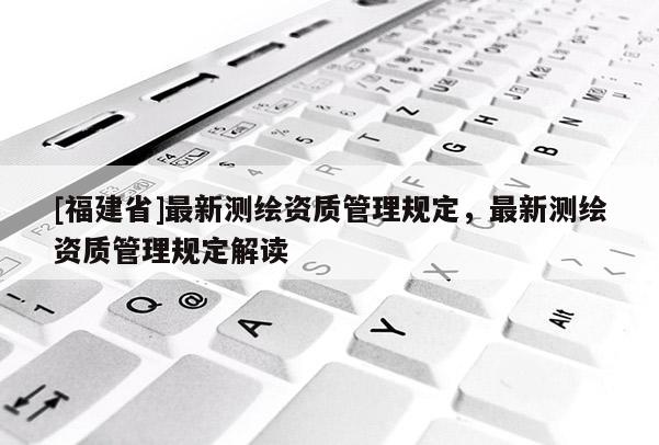 [福建省]最新測繪資質管理規(guī)定，最新測繪資質管理規(guī)定解讀