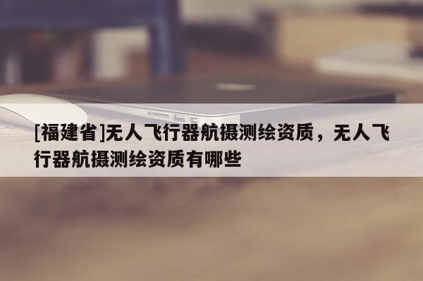 [福建省]無人飛行器航攝測繪資質(zhì)，無人飛行器航攝測繪資質(zhì)有哪些