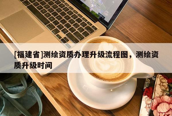 [福建省]測(cè)繪資質(zhì)辦理升級(jí)流程圖，測(cè)繪資質(zhì)升級(jí)時(shí)間