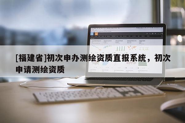 [福建省]初次申辦測(cè)繪資質(zhì)直報(bào)系統(tǒng)，初次申請(qǐng)測(cè)繪資質(zhì)