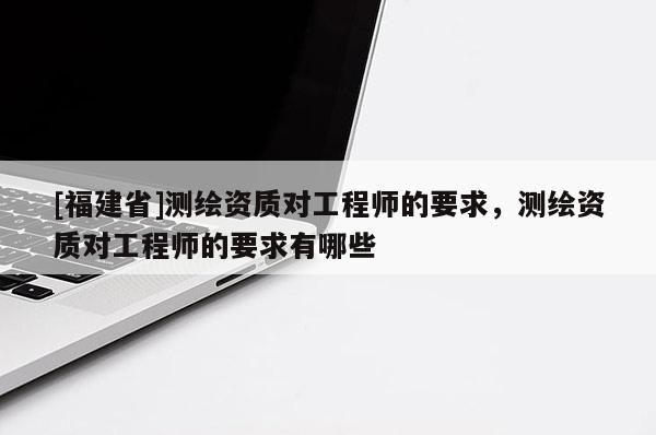 [福建省]測(cè)繪資質(zhì)對(duì)工程師的要求，測(cè)繪資質(zhì)對(duì)工程師的要求有哪些