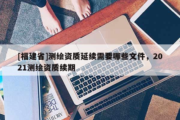 [福建省]測(cè)繪資質(zhì)延續(xù)需要哪些文件，2021測(cè)繪資質(zhì)續(xù)期