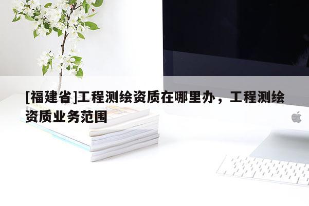 [福建省]工程測繪資質(zhì)在哪里辦，工程測繪資質(zhì)業(yè)務范圍