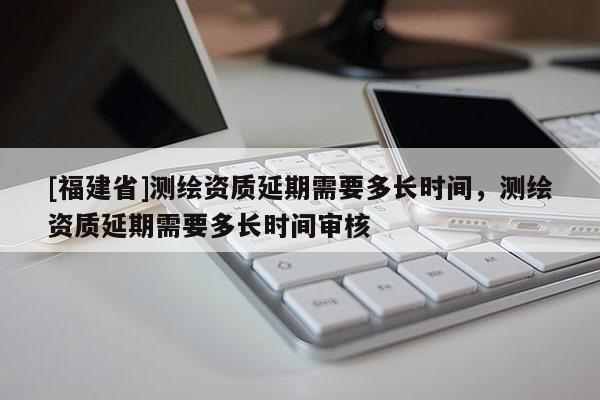 [福建省]測繪資質(zhì)延期需要多長時間，測繪資質(zhì)延期需要多長時間審核