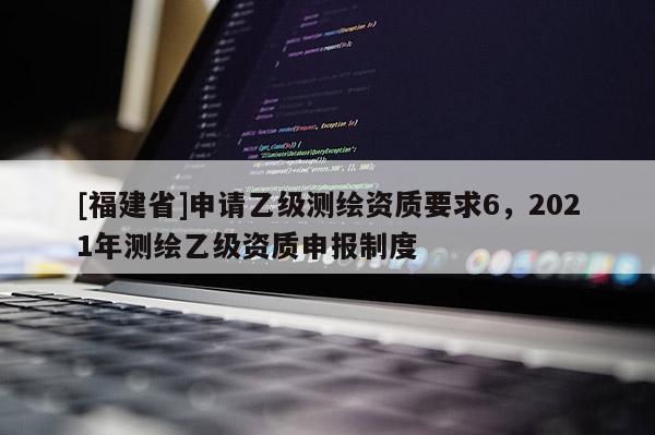 [福建省]申請(qǐng)乙級(jí)測(cè)繪資質(zhì)要求6，2021年測(cè)繪乙級(jí)資質(zhì)申報(bào)制度