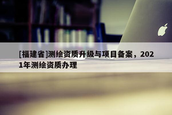 [福建省]測(cè)繪資質(zhì)升級(jí)與項(xiàng)目備案，2021年測(cè)繪資質(zhì)辦理