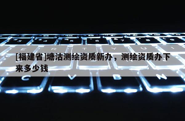[福建省]塘沽測繪資質(zhì)新辦，測繪資質(zhì)辦下來多少錢