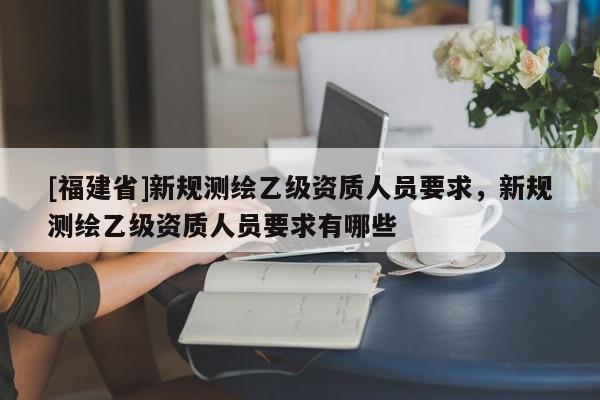 [福建省]新規(guī)測(cè)繪乙級(jí)資質(zhì)人員要求，新規(guī)測(cè)繪乙級(jí)資質(zhì)人員要求有哪些