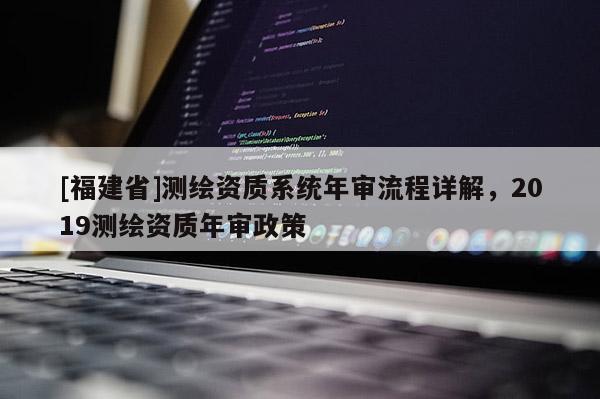 [福建省]測(cè)繪資質(zhì)系統(tǒng)年審流程詳解，2019測(cè)繪資質(zhì)年審政策