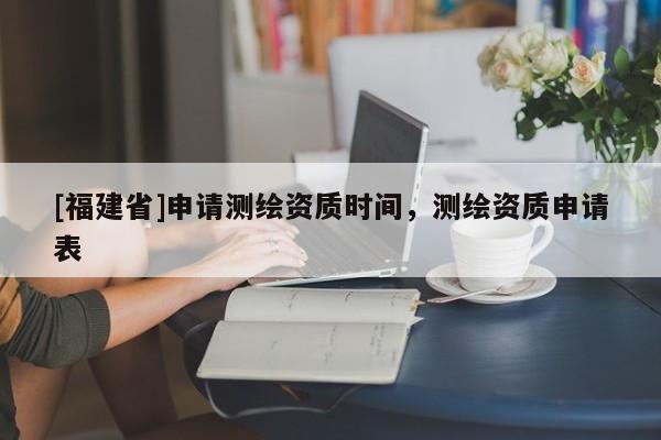 [福建省]申請測繪資質(zhì)時間，測繪資質(zhì)申請表
