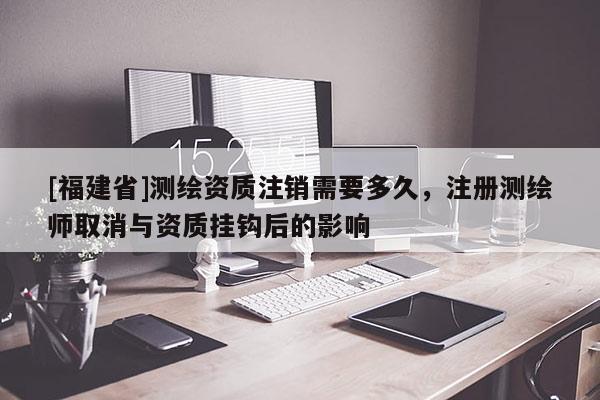 [福建省]測(cè)繪資質(zhì)注銷需要多久，注冊(cè)測(cè)繪師取消與資質(zhì)掛鉤后的影響