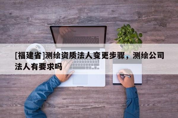 [福建省]測(cè)繪資質(zhì)法人變更步驟，測(cè)繪公司法人有要求嗎