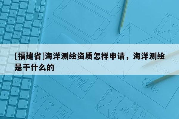 [福建省]海洋測(cè)繪資質(zhì)怎樣申請(qǐng)，海洋測(cè)繪是干什么的